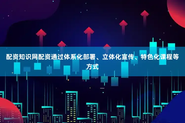 配资知识网配资通过体系化部署、立体化宣传、特色化课程等方式