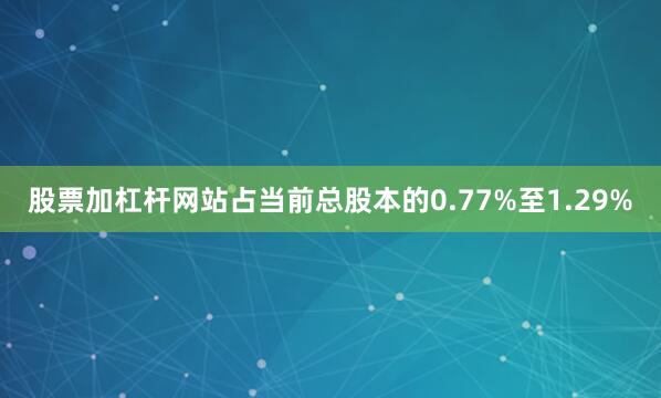 股票加杠杆网站占当前总股本的0.77%至1.29%